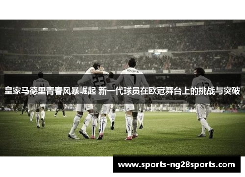 皇家马德里青春风暴崛起 新一代球员在欧冠舞台上的挑战与突破