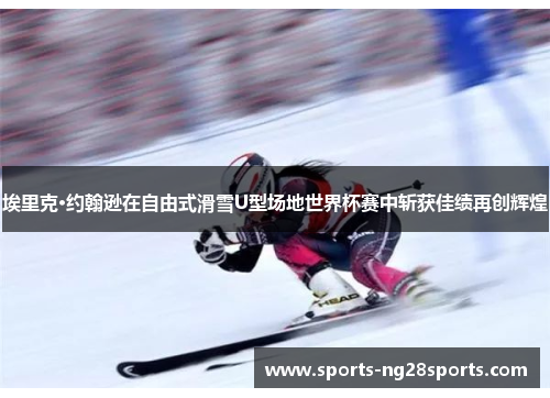 埃里克·约翰逊在自由式滑雪U型场地世界杯赛中斩获佳绩再创辉煌