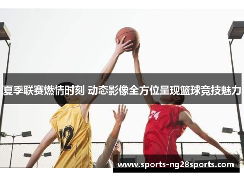 夏季联赛燃情时刻 动态影像全方位呈现篮球竞技魅力