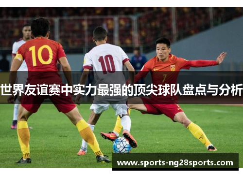 世界友谊赛中实力最强的顶尖球队盘点与分析