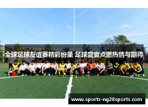 全球足球友谊赛精彩纷呈 足球盛宴点燃热情与期待