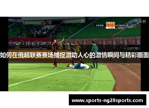 如何在俄超联赛赛场捕捉激动人心的激情瞬间与精彩画面