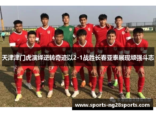 天津津门虎演绎逆转奇迹以2-1战胜长春亚泰展现顽强斗志
