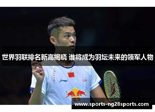 世界羽联排名新高揭晓 谁将成为羽坛未来的领军人物