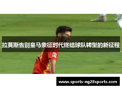 拉莫斯告别皇马象征时代终结球队转型的新征程