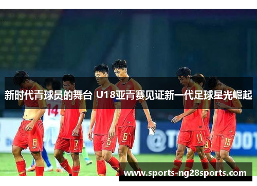 新时代青球员的舞台 U18亚青赛见证新一代足球星光崛起