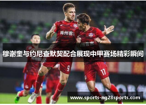 穆谢奎与约尼查默契配合展现中甲赛场精彩瞬间