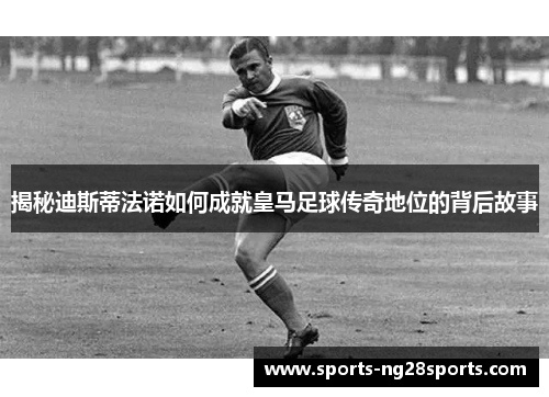 揭秘迪斯蒂法诺如何成就皇马足球传奇地位的背后故事