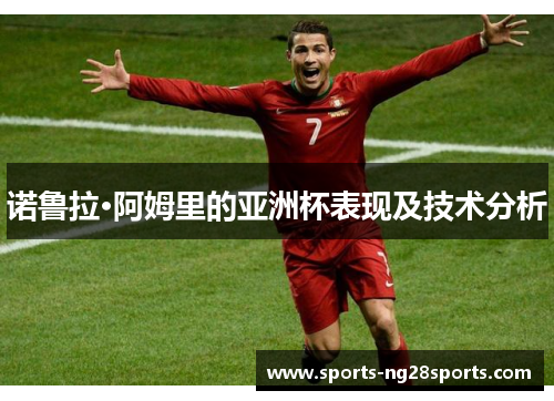 诺鲁拉·阿姆里的亚洲杯表现及技术分析 诺鲁拉·阿姆里的亚洲杯表现及技术分析