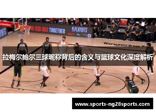 拉梅尔鲍尔三球昵称背后的含义与篮球文化深度解析 拉梅尔鲍尔三球昵称背后的含义与篮球文化深度解析
