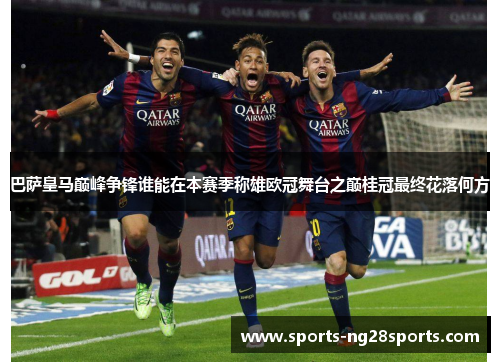 巴萨皇马巅峰争锋谁能在本赛季称雄欧冠舞台之巅桂冠最终花落何方