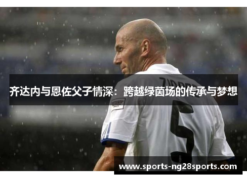 齐达内与恩佐父子情深：跨越绿茵场的传承与梦想
