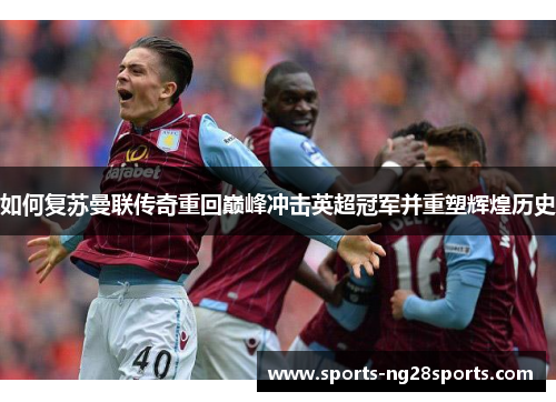 如何复苏曼联传奇重回巅峰冲击英超冠军并重塑辉煌历史 如何复苏曼联传奇重回巅峰冲击英超冠军并重塑辉煌历史